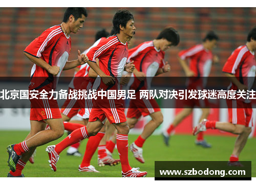 北京国安全力备战挑战中国男足 两队对决引发球迷高度关注