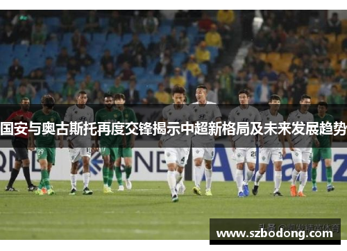 国安与奥古斯托再度交锋揭示中超新格局及未来发展趋势